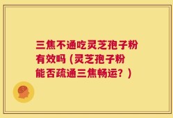 三焦不通吃灵芝孢子粉有效吗 (灵芝孢子粉能否疏通三焦畅运？)