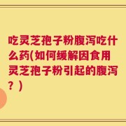 吃灵芝孢子粉腹泻吃什么药(如何缓解因食用灵芝孢子粉引起的腹泻？)