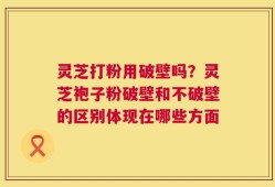 灵芝打粉用破壁吗？灵芝袍子粉破壁和不破壁的区别体现在哪些方面
