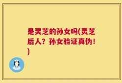 是灵芝的孙女吗(灵芝后人？孙女验证真伪！)