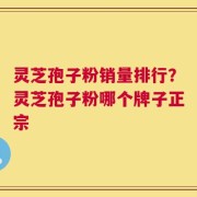 灵芝孢子粉销量排行？灵芝孢子粉哪个牌子正宗