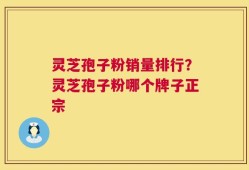 灵芝孢子粉销量排行？灵芝孢子粉哪个牌子正宗