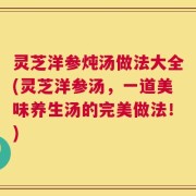 灵芝洋参炖汤做法大全(灵芝洋参汤，一道美味养生汤的完美做法！)