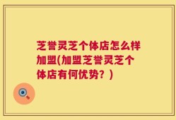 芝誉灵芝个体店怎么样加盟(加盟芝誉灵芝个体店有何优势？)