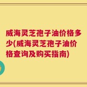 威海灵芝孢子油价格多少(威海灵芝孢子油价格查询及购买指南)