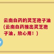 云南白药的灵芝孢子油(云南白药推出灵芝孢子油，放心用！)