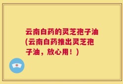 云南白药的灵芝孢子油(云南白药推出灵芝孢子油，放心用！)