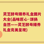 灵芝酵母臻养礼盒图片大全(品味匠心·颂扬自然——灵芝酵母臻养礼盒完美呈现)