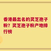 香港最出名的灵芝孢子粉？灵芝孢子粉产地排行榜