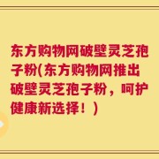 东方购物网破壁灵芝孢子粉(东方购物网推出破壁灵芝孢子粉，呵护健康新选择！)