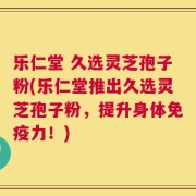 乐仁堂 久选灵芝孢子粉(乐仁堂推出久选灵芝孢子粉，提升身体免疫力！)