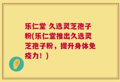 乐仁堂 久选灵芝孢子粉(乐仁堂推出久选灵芝孢子粉，提升身体免疫力！)