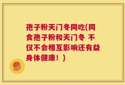 孢子粉天门冬同吃(同食孢子粉和天门冬 不仅不会相互影响还有益身体健康！)