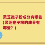 灵芝孢子粉成分有哪些(灵芝孢子粉的成分有哪些？)