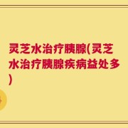 灵芝水治疗胰腺(灵芝水治疗胰腺疾病益处多)