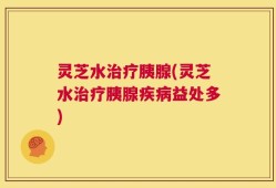 灵芝水治疗胰腺(灵芝水治疗胰腺疾病益处多)