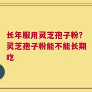 长年服用灵芝孢子粉？灵芝孢子粉能不能长期吃