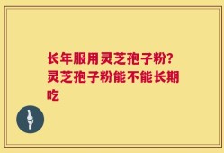 长年服用灵芝孢子粉？灵芝孢子粉能不能长期吃