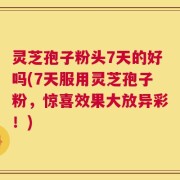 灵芝孢子粉头7天的好吗(7天服用灵芝孢子粉，惊喜效果大放异彩！)