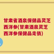 甘肃省酒泉保健品灵芝西洋参(甘肃酒泉灵芝西洋参保健品走俏)