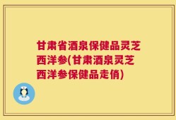 甘肃省酒泉保健品灵芝西洋参(甘肃酒泉灵芝西洋参保健品走俏)