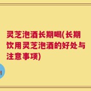 灵芝泡酒长期喝(长期饮用灵芝泡酒的好处与注意事项)