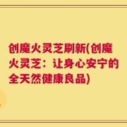 创魔火灵芝刷新(创魔火灵芝：让身心安宁的全天然健康良品)