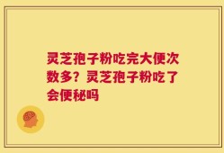 灵芝孢子粉吃完大便次数多？灵芝孢子粉吃了会便秘吗