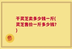 干灵芝卖多少钱一斤(灵芝售价一斤多少钱？)