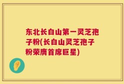 东北长白山第一灵芝孢子粉(长白山灵芝孢子粉荣膺首席巨星)