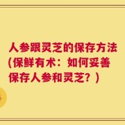 人参跟灵芝的保存方法(保鲜有术：如何妥善保存人参和灵芝？)