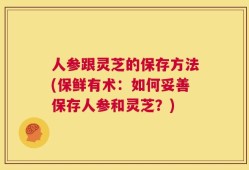 人参跟灵芝的保存方法(保鲜有术：如何妥善保存人参和灵芝？)