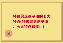 特级灵芝孢子油的七大特点(特级灵芝孢子油：七大特点解读！)