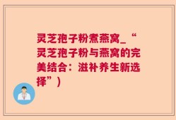 灵芝孢子粉煮燕窝_“灵芝孢子粉与燕窝的完美结合：滋补养生新选择”)