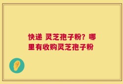 快递 灵芝孢子粉？哪里有收购灵芝孢子粉