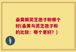 桑黄跟灵芝孢子粉哪个好(桑黄与灵芝孢子粉的比较：哪个更好？)