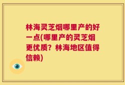 林海灵芝烟哪里产的好一点(哪里产的灵芝烟更优质？林海地区值得信赖)