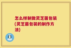 怎么样制做灵芝菌包装(灵芝菌包装的制作方法)