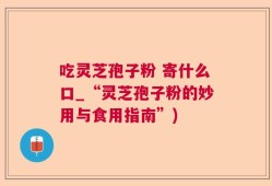 吃灵芝孢子粉 寄什么口_“灵芝孢子粉的妙用与食用指南”)