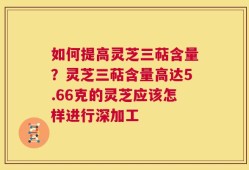 如何提高灵芝三萜含量？灵芝三萜含量高达5.66克的灵芝应该怎样进行深加工