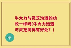 牛大力与灵芝泡酒的功效一样吗(牛大力泡酒与灵芝同样有好处？)