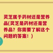 灵芝属于药材还是营养品(灵芝是药材还是营养品？你需要了解这个问题的答案！)