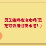 灵芝能隔夜泡水吗(灵芝可否用过夜水泡？)