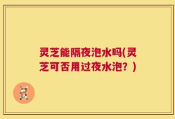 灵芝能隔夜泡水吗(灵芝可否用过夜水泡？)