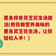 墨鱼排骨灵芝花生汤做法(教你做营养美味的墨鱼灵芝花生汤，让你轻松入手！)