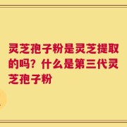 灵芝孢子粉是灵芝提取的吗？什么是第三代灵芝孢子粉