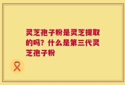灵芝孢子粉是灵芝提取的吗？什么是第三代灵芝孢子粉
