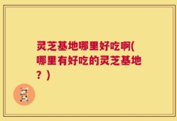 灵芝基地哪里好吃啊(哪里有好吃的灵芝基地？)