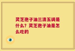 灵芝孢子油三清五调是什么？灵芝孢子油是怎么吃的