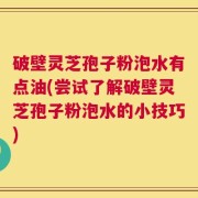 破壁灵芝孢子粉泡水有点油(尝试了解破壁灵芝孢子粉泡水的小技巧)